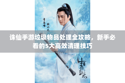 诛仙手游垃圾物品处理全攻略，新手必看的5大高效清理技巧