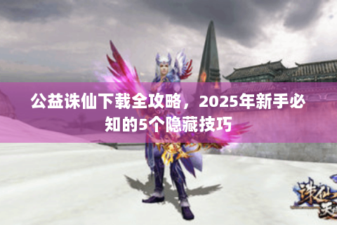 公益诛仙下载全攻略，2025年新手必知的5个隐藏技巧