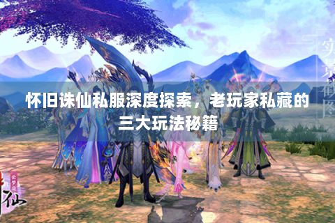 怀旧诛仙私服深度探索，老玩家私藏的三大玩法秘籍