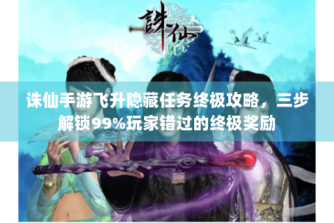 诛仙手游飞升隐藏任务终极攻略，三步解锁99%玩家错过的终极奖励