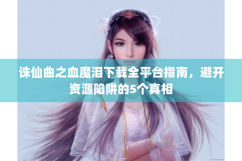 诛仙曲之血魔泪下载全平台指南，避开资源陷阱的5个真相