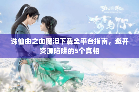 诛仙曲之血魔泪下载全平台指南，避开资源陷阱的5个真相