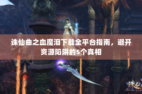 诛仙曲之血魔泪下载全平台指南，避开资源陷阱的5个真相