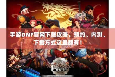 手游DNF官网下载攻略，预约、内测、下载方式这里都有！