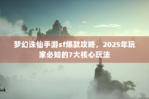 梦幻诛仙手游sf爆款攻略，2025年玩家必知的7大核心玩法