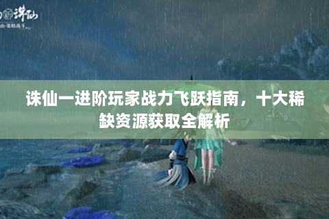 诛仙一进阶玩家战力飞跃指南，十大稀缺资源获取全解析