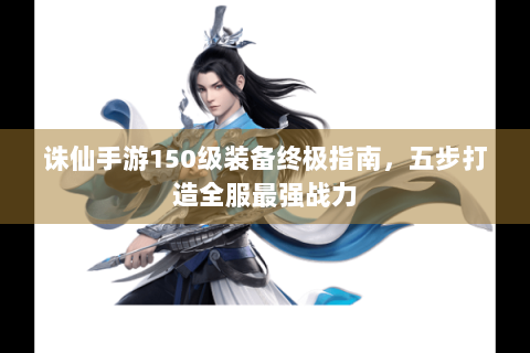 诛仙手游150级装备终极指南，五步打造全服最强战力