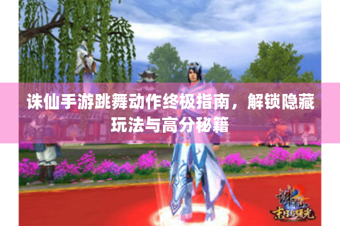 诛仙手游跳舞动作终极指南，解锁隐藏玩法与高分秘籍