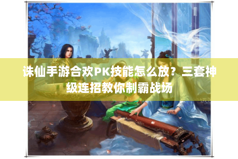 诛仙手游合欢PK技能怎么放？三套神级连招教你制霸战场