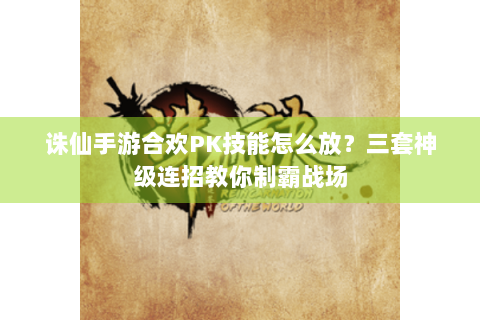 诛仙手游合欢PK技能怎么放？三套神级连招教你制霸战场