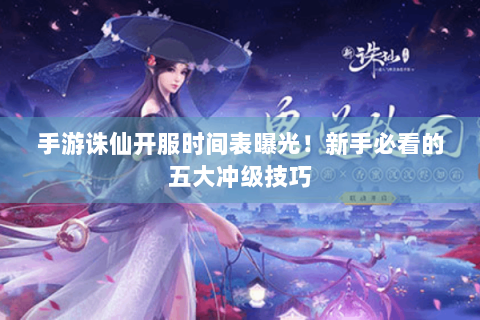 手游诛仙开服时间表曝光！新手必看的五大冲级技巧