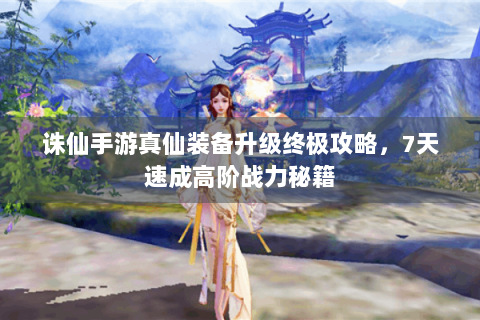 诛仙手游真仙装备升级终极攻略，7天速成高阶战力秘籍