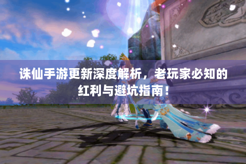 诛仙手游更新深度解析，老玩家必知的红利与避坑指南！