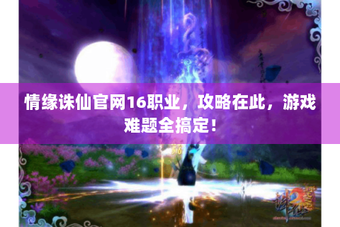 情缘诛仙官网16职业，攻略在此，游戏难题全搞定！