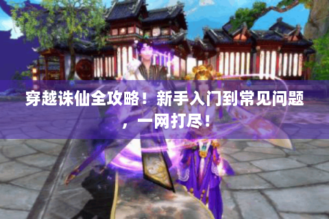 穿越诛仙全攻略！新手入门到常见问题，一网打尽！