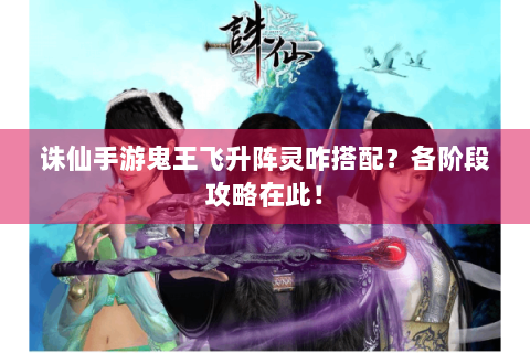 诛仙手游鬼王飞升阵灵咋搭配？各阶段攻略在此！