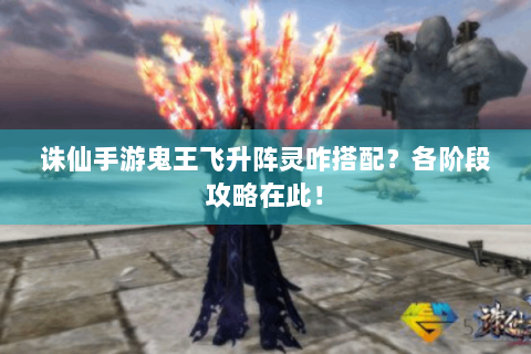 诛仙手游鬼王飞升阵灵咋搭配？各阶段攻略在此！