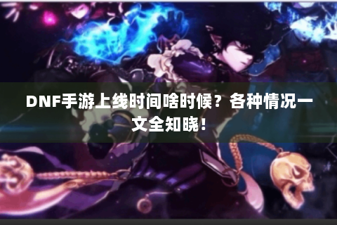 DNF手游上线时间啥时候？各种情况一文全知晓！