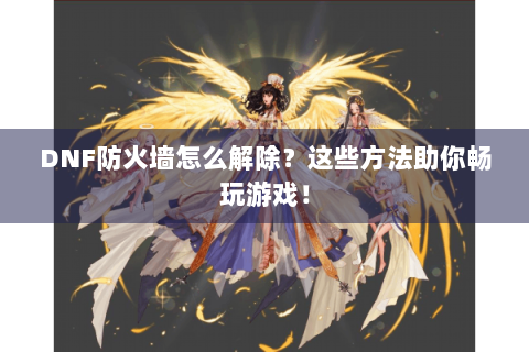 DNF防火墙怎么解除？这些方法助你畅玩游戏！