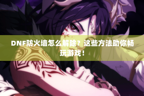 DNF防火墙怎么解除？这些方法助你畅玩游戏！