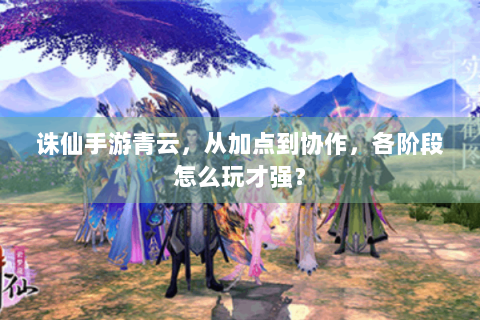 诛仙手游青云，从加点到协作，各阶段怎么玩才强？