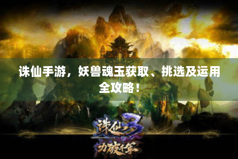 诛仙手游，妖兽魂玉获取、挑选及运用全攻略！