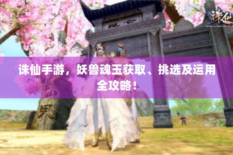 诛仙手游，妖兽魂玉获取、挑选及运用全攻略！