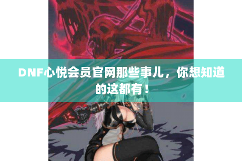 DNF心悦会员官网那些事儿，你想知道的这都有！