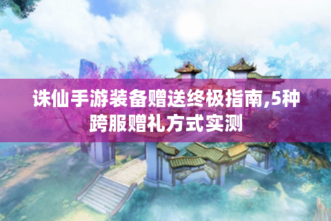 诛仙手游装备赠送终极指南,5种跨服赠礼方式实测