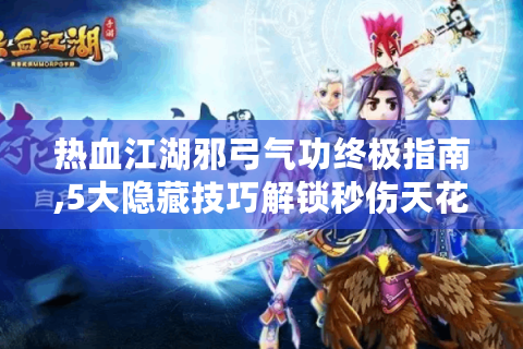 热血江湖邪弓气功终极指南,5大隐藏技巧解锁秒伤天花板