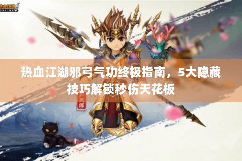 热血江湖邪弓气功终极指南，5大隐藏技巧解锁秒伤天花板