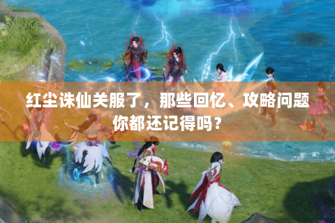 红尘诛仙关服了，那些回忆、攻略问题你都还记得吗？
