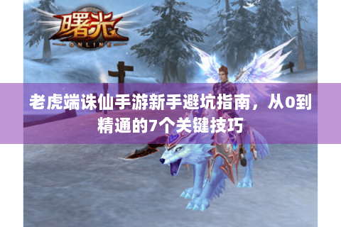 老虎端诛仙手游新手避坑指南，从0到精通的7个关键技巧