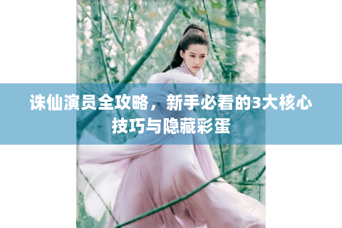 诛仙演员全攻略，新手必看的3大核心技巧与隐藏彩蛋