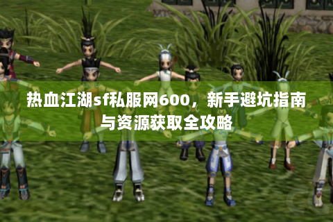 热血江湖sf私服网600，新手避坑指南与资源获取全攻略