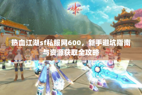 热血江湖sf私服网600，新手避坑指南与资源获取全攻略