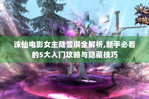 诛仙电影女主陆雪琪全解析,新手必看的5大入门攻略与隐藏技巧