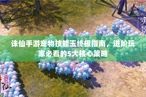 诛仙手游宠物技能玉终极指南，进阶玩家必看的5大核心策略