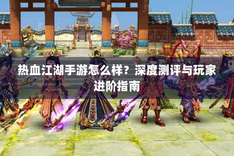 热血江湖手游怎么样？深度测评与玩家进阶指南