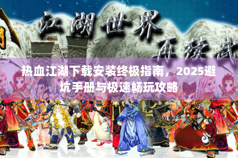 热血江湖下载安装终极指南，2025避坑手册与极速畅玩攻略