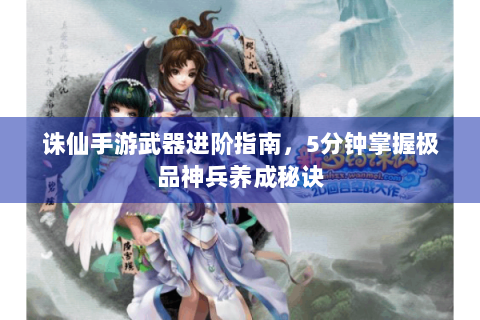 诛仙手游武器进阶指南，5分钟掌握极品神兵养成秘诀