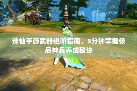 诛仙手游武器进阶指南，5分钟掌握极品神兵养成秘诀