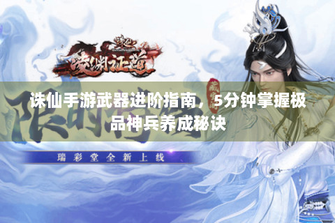 诛仙手游武器进阶指南，5分钟掌握极品神兵养成秘诀