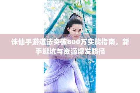 诛仙手游道法突破800万实战指南，新手避坑与资源爆发路径