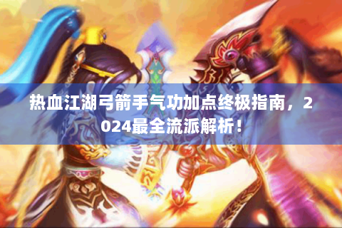 热血江湖弓箭手气功加点终极指南，2024最全流派解析！
