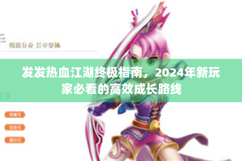 发发热血江湖终极指南，2024年新玩家必看的高效成长路线