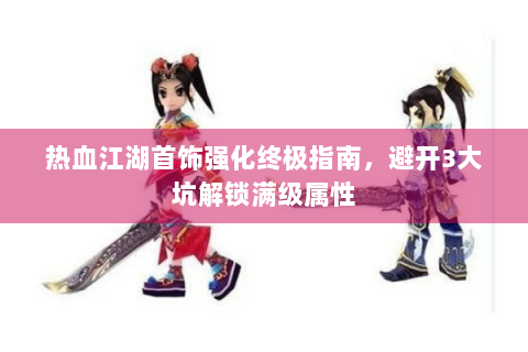 热血江湖首饰强化终极指南，避开3大坑解锁满级属性