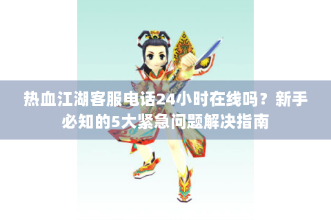 热血江湖客服电话24小时在线吗？新手必知的5大紧急问题解决指南