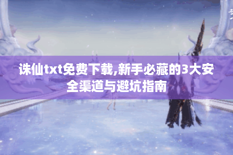 诛仙txt免费下载,新手必藏的3大安全渠道与避坑指南