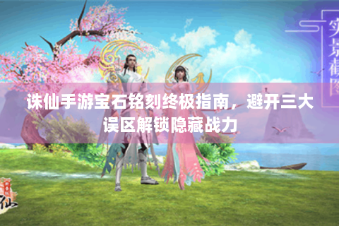 诛仙手游宝石铭刻终极指南，避开三大误区解锁隐藏战力